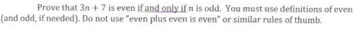 Prove that 3n + 7 is even if and only if n is odd. You must use definitions of even
(and odd, if needed). Do not use "even plus even is even" or similar rules of thumb.