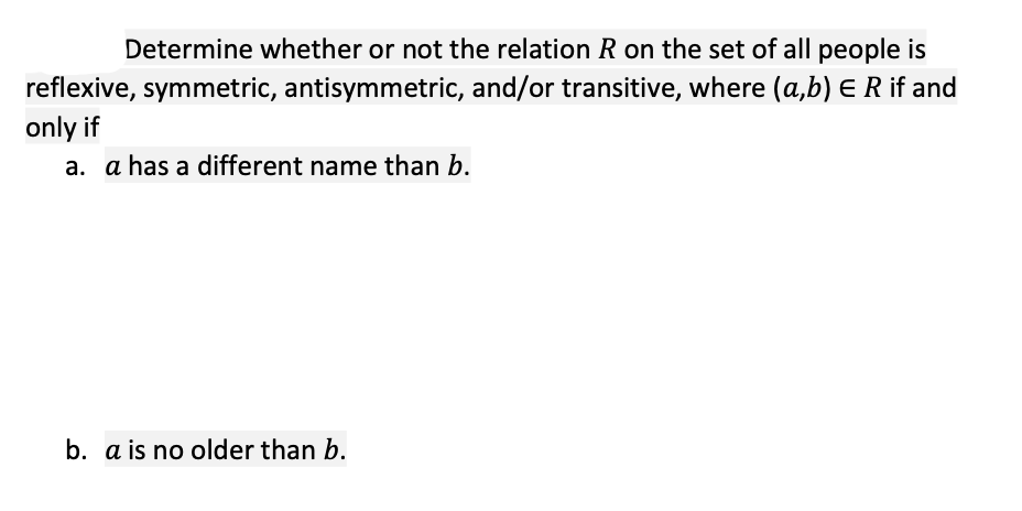 Determine whether or not the relation R on the set of all people is
reflexive, symmetric, antisymmetric, and/or transitive, where (a,b) E R if and
only if
a. a has a different name than b.
b. a is no older than b.