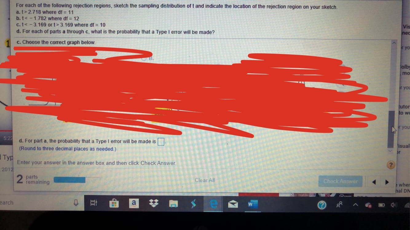 For each of the following rejection regions, sketch the sampling distribution of t and indicate the location of the rejection region on your sketch.
a. t> 2.718 where df 11
b. t<-1.782 where df 12
c. t<-3.169 ort > 3.169 where df 10
Vis
nec
d. For each of parts a through c, what is the probability that a Type I error will be made?
c. Choose the correct graph below.
r yo
olb
mo
r you
tutor
to w
r you
5:22
d. For part a, the probability that a Type I error will be made is
(Round to three decimal places as needed.)
isual
or
Typ
Тур
Enter your answer in the answer box and then click Check Answer.
, 2012
?
2 parts
remaining
Clear All
Check Answer
e wher
hal DN
e
earch
