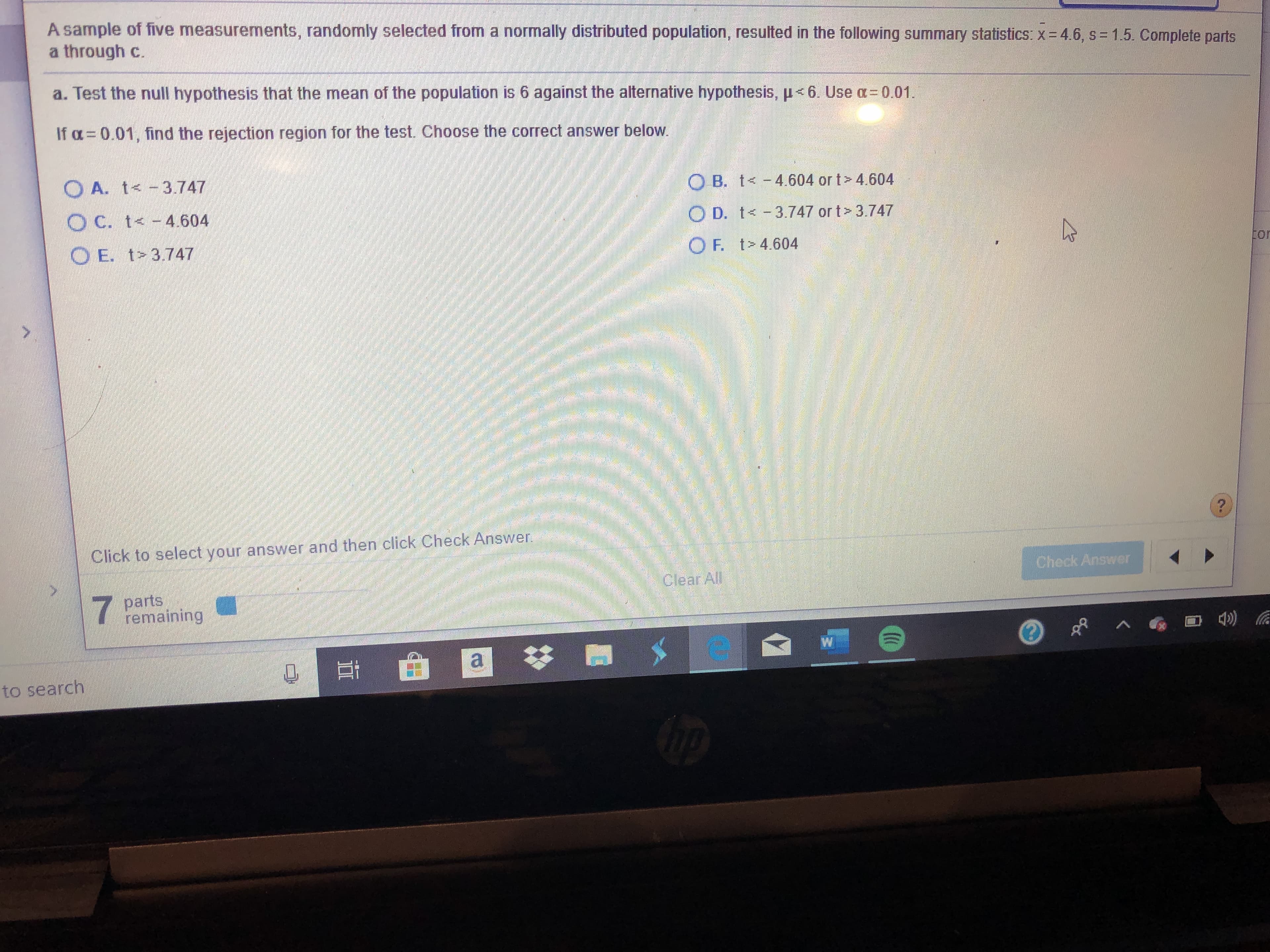 A sample of five measurements, randomly selected from a normally distributed population, resulted in the following summary statistics: x 4.6, s = 1.5. Complete parts
a through c.
a. Test the null hypothesis that the mean of the population is 6 against the alternative hypothesis, < 6. Use a
0.01.
If o 0.01, find the rejection region for the test. Choose the correct answer below
O A. t<- 3.747
O B. t< -4.604 or t> 4.604
O C. t-4.604
O D. t<-3.747 or t 3.747
O E. t 3.747
4P
OF. t> 4.604
tor
Click to select your answer and then click Check Answer
Check Answer
Clear All
parts
emaining
F a
to search
