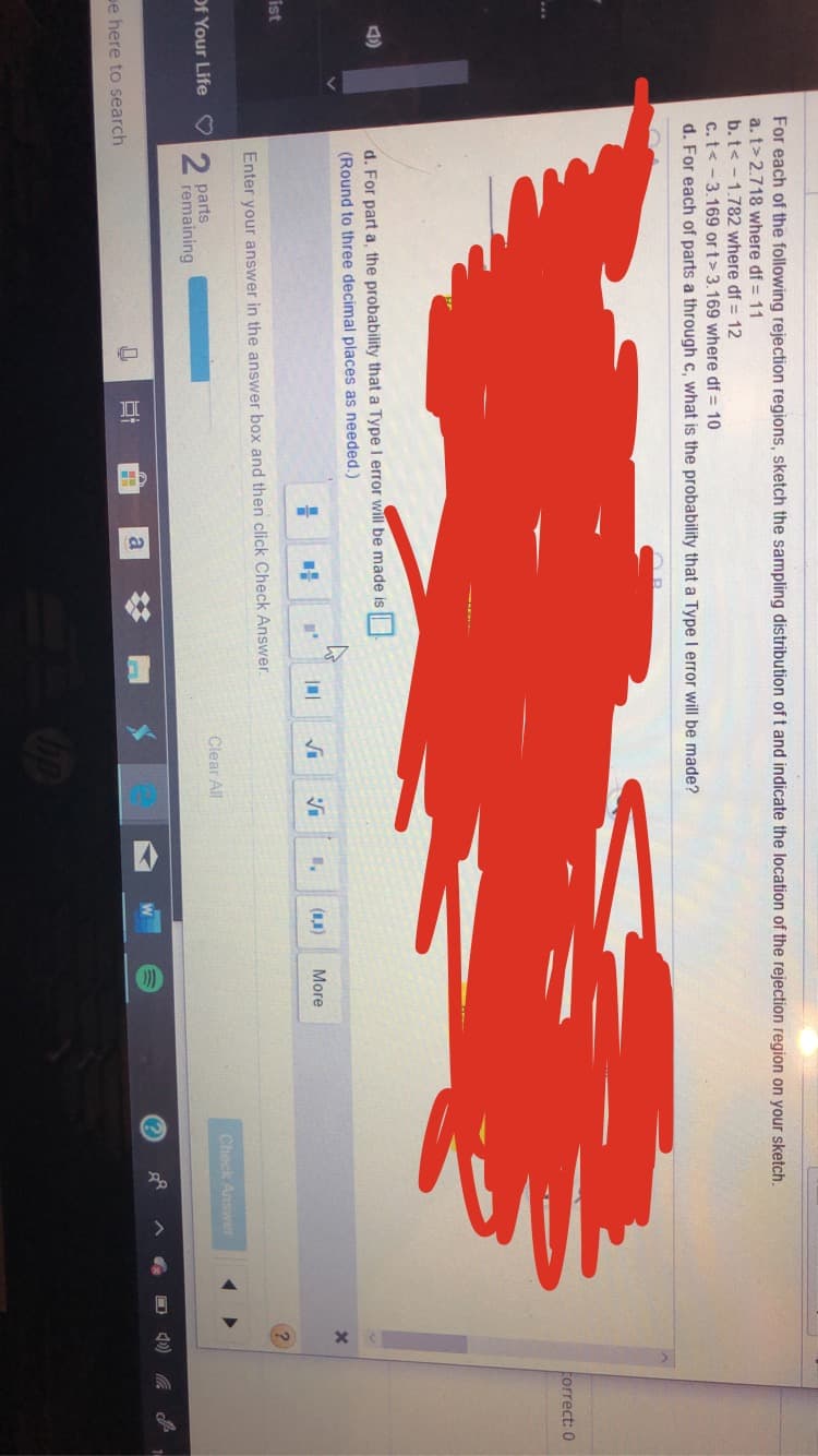 For each of the following rejection regions, sketch the sampling distribution of t and indicate the location of the rejection region on your sketch.
a. t> 2.718 where df 11
b.t< -1.782 where df 12
c. t< -3.169 or t> 3.169 where df
10
d. For each of parts a through c, what is the probability that a Type I error will be made?
torrect: 0
d. For part a, the probability that a Type I error will be made is
(Round to three decimal places as needed.)
)
More
ist
Enter your answer in the answer box and then click Check Answer
2 parts
remaining
Of Your Life
Clear All
Check Answe
e here to search
