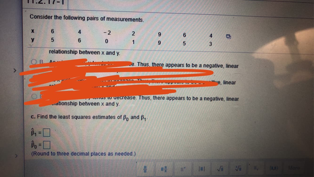 Consider the following pairs of measurements.
6
4
-2
2
9
6
4
5
у
6
0
1
9
5
3
relationship between x and y
e. Thus, there appears to be a negative, linear
me, linear
decrease. Thus, there appears to be a negative, linear
tionship between x and y
c. Find the least squares estimates of Bo and B.
Po-
(Round to three decimal places as needed.)
More
