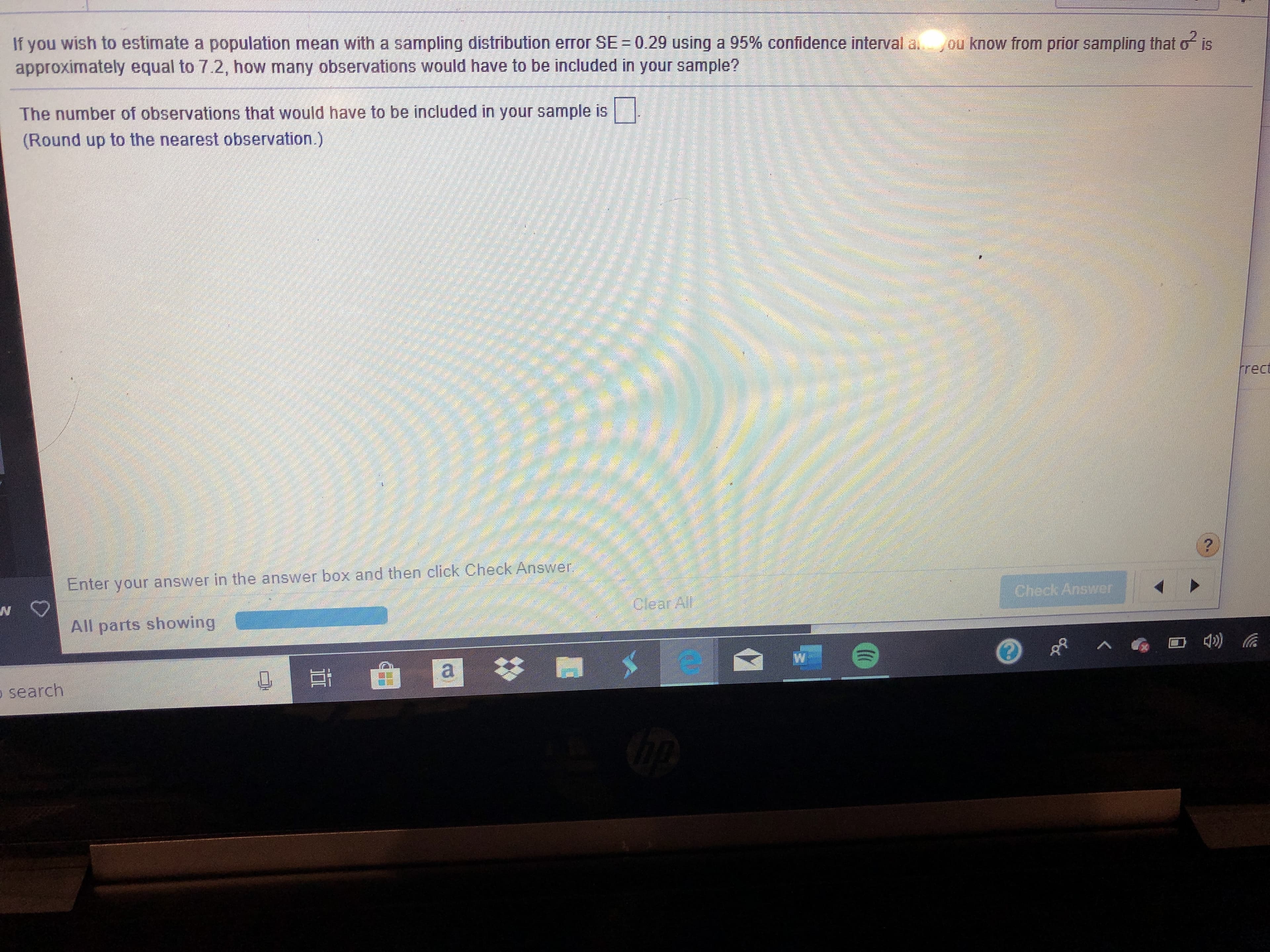 If you wish to estimate a population mean with a sampling distribution erTor SE = 0.29 using a 95% confidence interval a
approximately equal to 7.2, how many observations would have to be included in your sample?
ou know from prior sampling that o is
The number of observations that would have to be included in your sample is
(Round up to the nearest observation.)
ाा्य मन
rrect
answer in the answer box and then click Check Answer
Enter your
Check Answer
clear Al
All parts showing
o search
