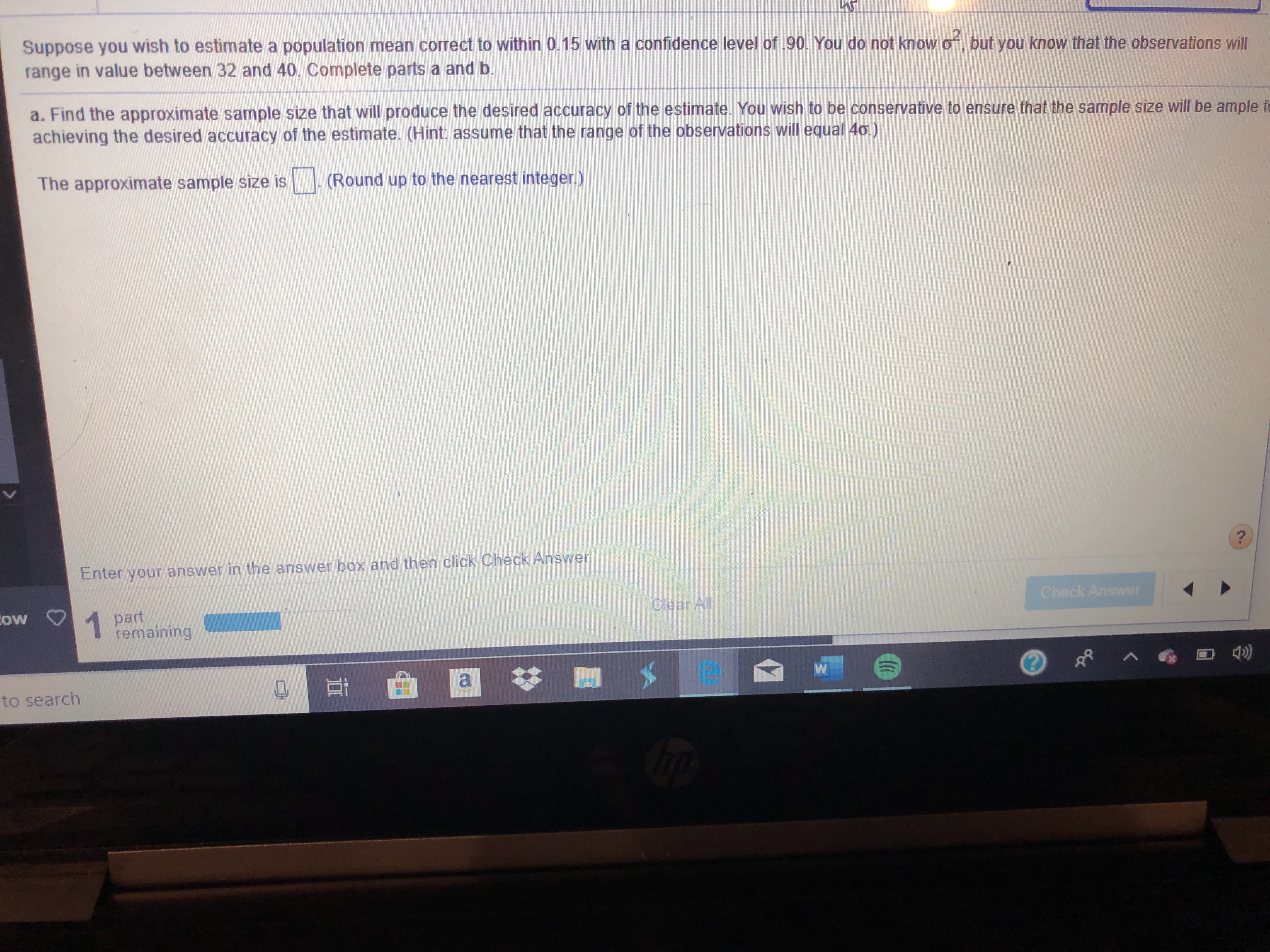 Suppose you wish to estimate a population mean correct to within 0.15 with a confidence level of .90. You do not know o
in value between 32 and 40. Complete parts a and b.
but you know that the observations will
range
a. Find the approximate sample size that will produce the desired accuracy of the estimate. You wish to be conservative to ensure that the sample size will be ample f
achieving the desired accuracy of the estimate. (Hint: assume that the range of the observations will equal 40.)
The approximate sample size is
(Round up to the nearest integer.)
?
Enter your answer in the answer boxx and then click Check Answer
Check Answer
Clear All
ow
part
remaining
1
to search
CO
