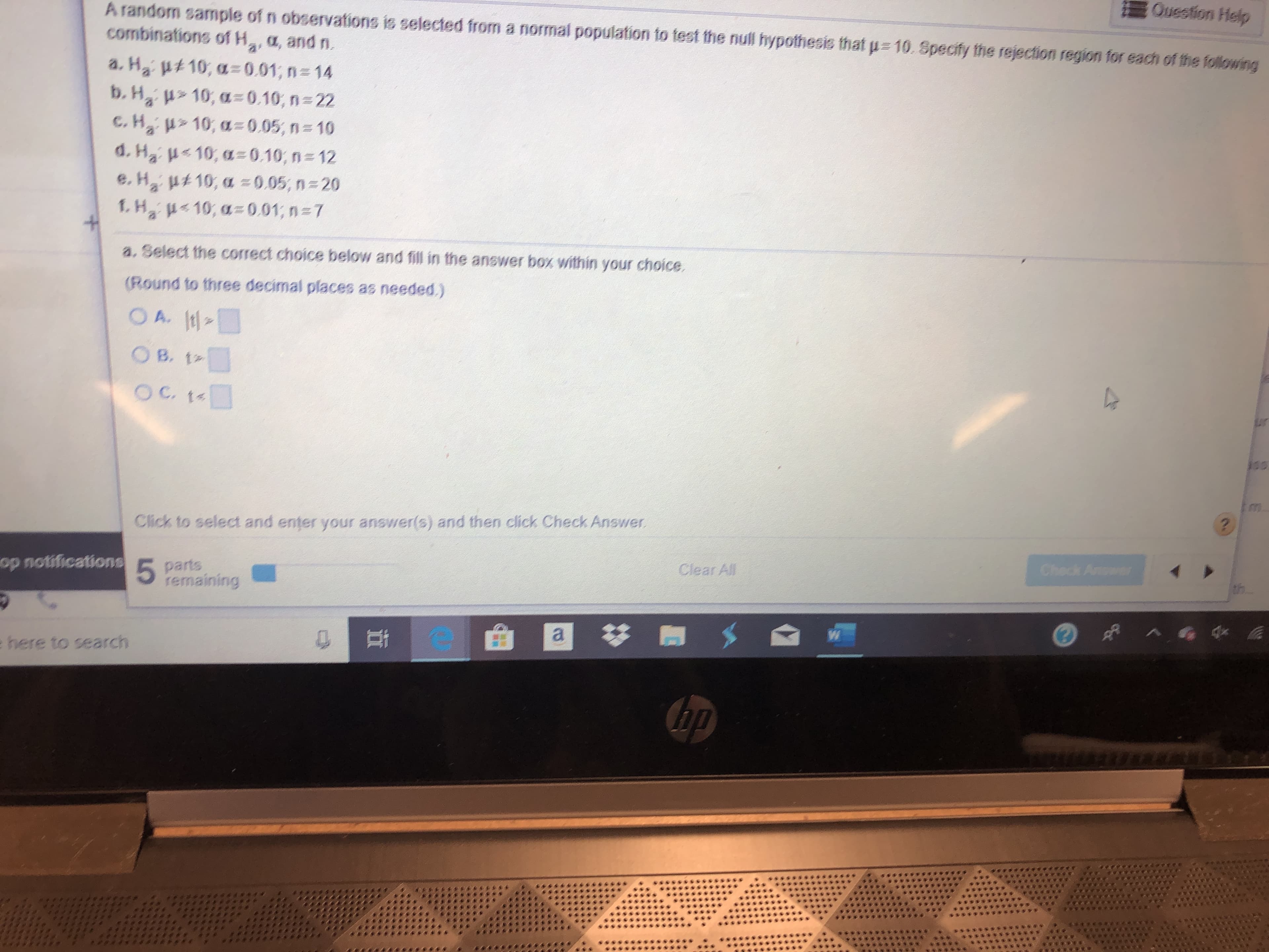 A random sample of n observafions is selected from a normal population to test the null hypothesis that p 10. Specify the rejection region for each of the following
Question Help
combinations ofH, a, and n.
a
a. H2 ut 10, a0.01; n= 14
b. H 10, a=0.10, n= 22
C.H210, a 0.05, n 10
d. H2 10, a=0.10, n=12
e. H2 u10, a =0.05, n 20
f.H 10, a=0.01; n=7
a. Select the correct choice below and fill in the answer box within your choice.
(Round to three decimal places as needed.)
O A. t
O B. t:
OC t4
in
m
Click to select and enter your answer(s) and then click Check Answer
?
op notifications
5 parts
remaining
Clear All
Check Ansar
a
e here to search
41
