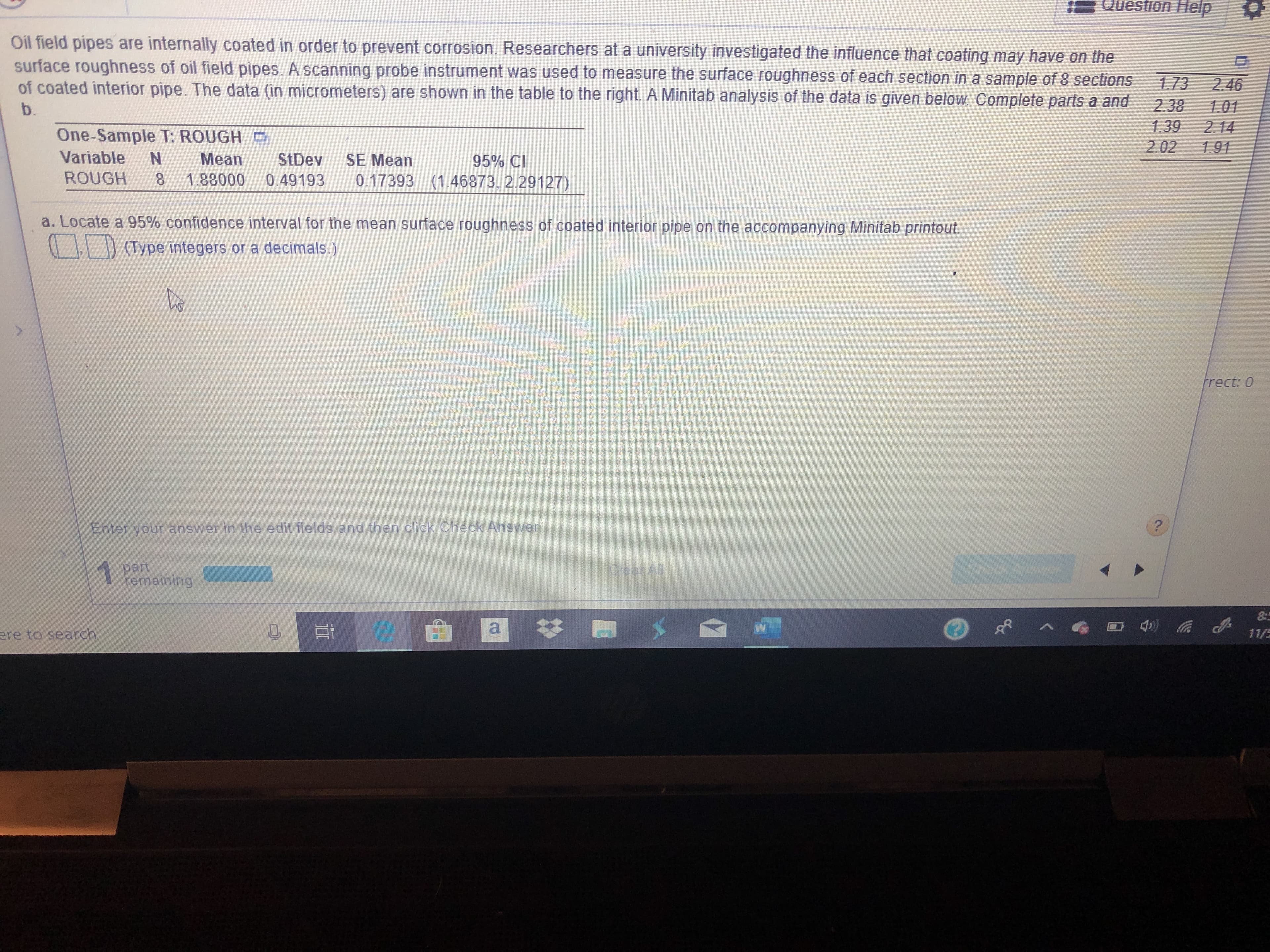 Question Heip
Oil field pipes are internally coated in order to prevent corrosion. Researchers at a university investigated the influence that coating may have on the
surface roughness of oil field pipes. A scanning probe instrument was used to measure the surface roughness of each section in a sample of 8 sections
of coated interior pipe. The data (in micrometers) are shown in the table to the right. A Minitab analysis of the data is given below. Complete parts a and
1.73
2.38
1.39
202
2.46
1.01
2.14
1.91
b.
One-Sample T: ROUGH
Variable
Mean
StDev
SE Mean
95% CI
0.17393 (1.46873, 2.29127)
ROUGH
1.88000
8
0.49193
a. Locate a 95% confidence interval for the mean surface roughness of coated interior pipe on the accompanying Minitab printout
(Type integers or a decimals.)
frect: 0
?
Enter your answer in the edit fields and then click Check Answer
1part
remaining
CeanAl
8
|
)a
ere to search
11/5
