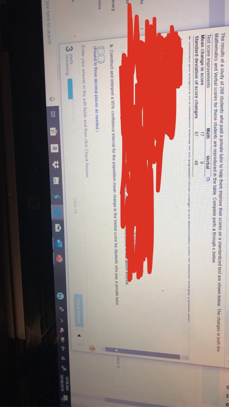 The results of a study of 268 students who paid a private tutor to help them improve their scores on a standardized test are shown below. The changes in both the
7
Mathematics and Verbal scores for these students are reproduced in the table. Complete parts a through c below
Test score improvements
Mean change in score
Standard deviation of score changes
Math
Verbal
17
67
49
ts
ho po
mor we above nerval
brary
b. Construct and interpret a 95% confidence interval for the population mean change in the Verbal score for students who pay a private tutor
frect: 0
ions
(Round to three decimal places as needed.)
Enter your answer in the edit fields and then click Check Answer
>
Check Answer
Clear All
parts
remaining
1256 AM
10/30/2019
a
ype here to search
