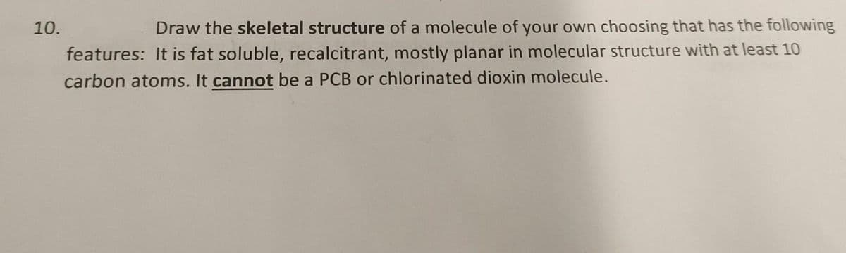 10.
Draw the skeletal structure of a molecule of your own choosing that has the following
features: It is fat soluble, recalcitrant, mostly planar in molecular structure with at least 10
carbon atoms. It cannot be a PCB or chlorinated dioxin molecule.