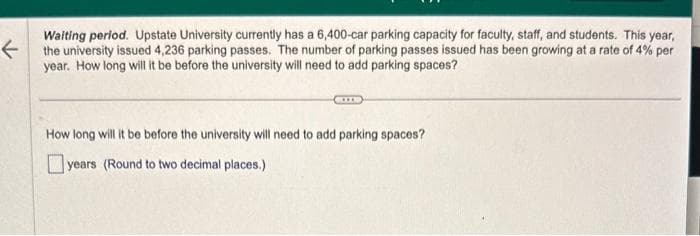 K
Waiting period. Upstate University currently has a 6,400-car parking capacity for faculty, staff, and students. This year,
the university issued 4,236 parking passes. The number of parking passes issued has been growing at a rate of 4% per
year. How long will it be before the university will need to add parking spaces?
How long will it be before the university will need to add parking spaces?
years (Round to two decimal places.)