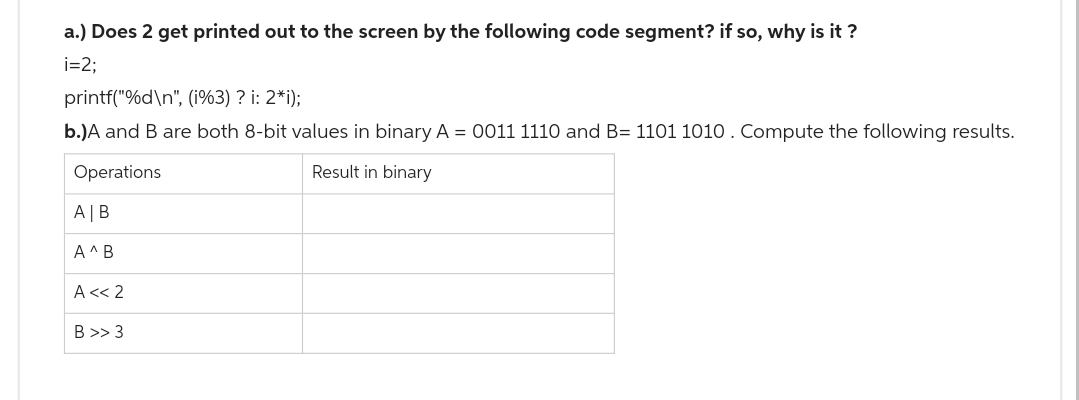 a.) Does 2 get printed out to the screen by the following code segment? if so, why is it?
i=2;
printf("%d\n", (i%3) ? i: 2*i);
b.)A and B are both 8-bit values in binary A = 0011 1110 and B= 1101 1010. Compute the following results.
Operations
Result in binary
A | B
A^ B
A << 2
B>> 3