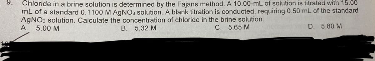 9.
Chloride in a brine solution is determined by the Fajans method. A 10.00-mL of solution is titrated with 15.00
mL of a standard 0.1100 M AgNO3 solution. A blank titration is conducted, requiring 0.50 mL of the standard
AgNO3 solution. Calculate the concentration of chloride in the brine solution.
A. 5.00 M
B. 5.32 M
C. 5.65 M
D. 5.80 M