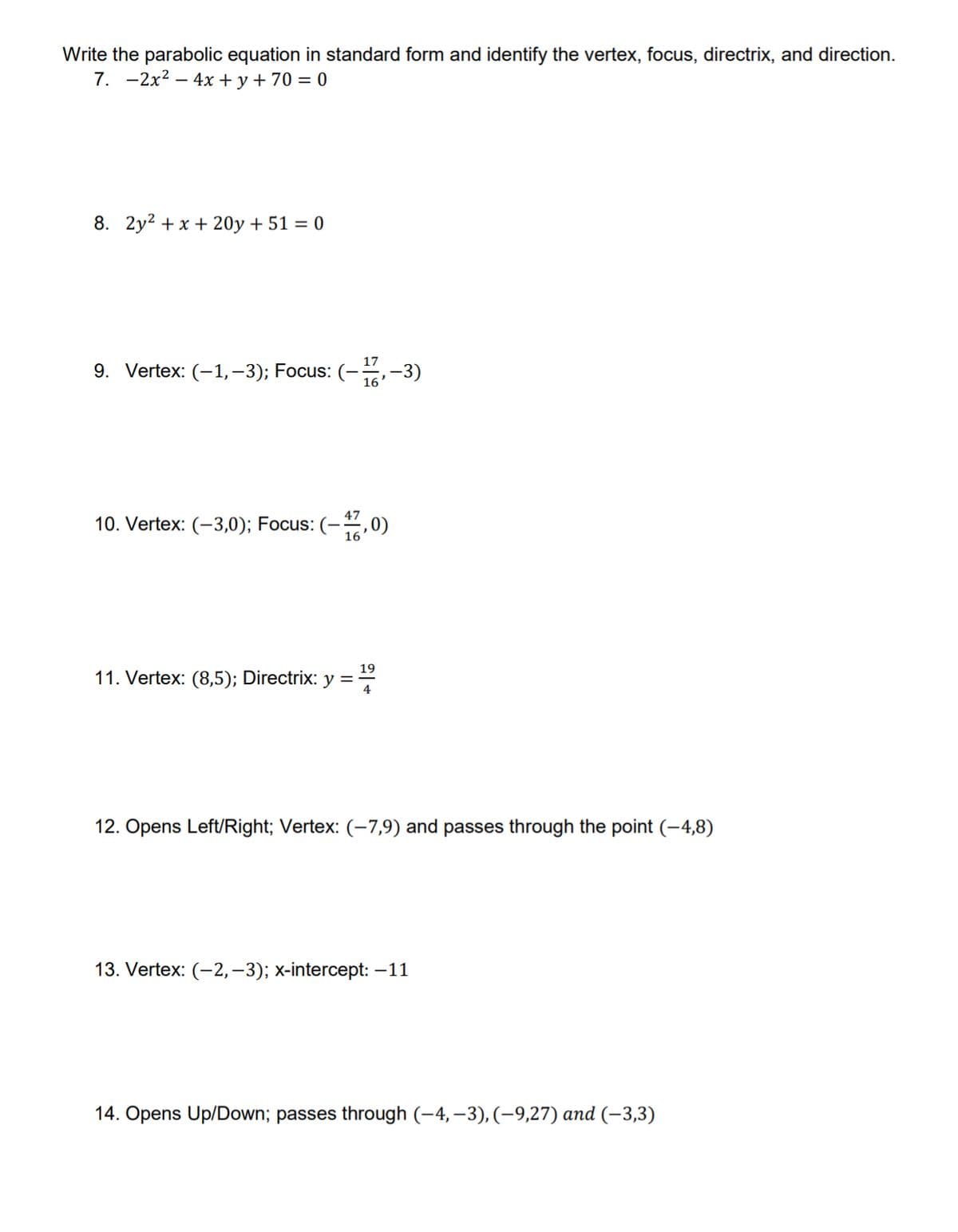 Write the parabolic equation in standard form and identify the vertex, focus, directrix, and direction.
7. -2x2 – 4x + y+70 = 0
8. 2y2 + x + 20y + 51 = 0
17
9. Vertex: (-1,-3); Focus: (-,-3)
16'
10. Vertex: (-3,0); Focus: (-,0)
16
19
11. Vertex: (8,5); Directrix: y ==
12. Opens Left/Right; Vertex: (-7,9) and passes through the point (-4,8)
13. Vertex: (-2,–3); x-intercept: –11
14. Opens Up/Down; passes through (-4, –3), (-9,27) and (-3,3)
