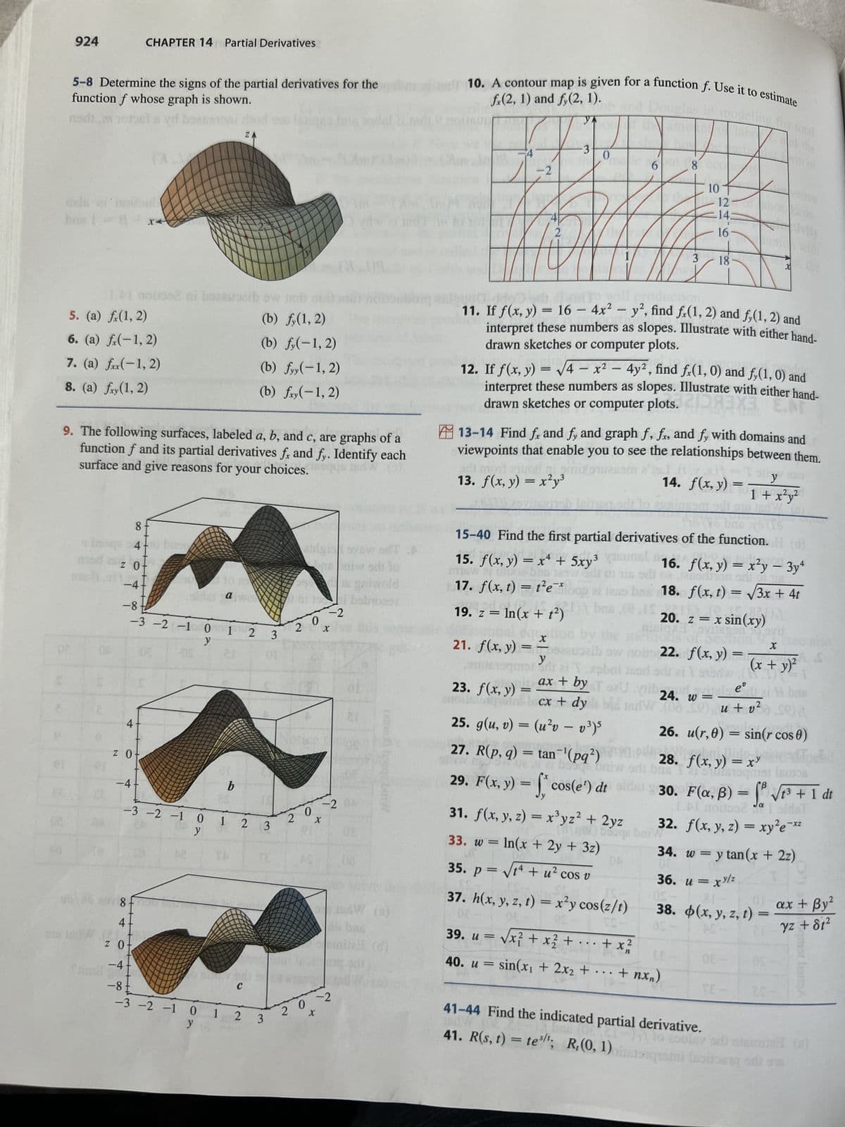 S
924
5-8 Determine the signs of the partial derivatives for the
function f whose graph is shown.
nom mof
ed boekemoni rid
ZA
cels ai noilbol
bus 18 x
5. (a) f(1, 2)
6. (a) f(-1,2)
7. (a) f(-1,2)
8. (a) fry (1, 2)
2
CHAPTER 14 Partial Derivatives
ZO
(3.1
4
9. The following surfaces, labeled a, b, and c, are graphs of a
function f and its partial derivatives fr and fy. Identify each
surface and give reasons for your choices.
z 0+
-4
8-
4-0 base
-4-
-8-
-3 -2 -1 0 1 2
y
$2 ni boreuosib ow ind
8-90
41
sida atwo
-3 -2 -1 0
y
CI
1
b
2
(b) f,(1, 2)
(b) f(-1,2)
ZO
-4
-8
-3 -2 -1 0 1 2
y 10
(b) fyy(-1,2)
(b) fxy(-1,2)
3
DE
to put odi se
C
3
3
23rgia avs
2
20
s oniw sdt to
ni ti babroo
-2
X
-2
0
X
202
(etonut) booqe baiy
6 boc
mila (d)
fr(2, 1) and f,(2, 1).
10. A contour map is given for a function f. Use it to estimate
YA
-2
2
3
bril mont
(2,3mmens
13. f(x, y) = x²y³
dal
21. f(x, y) =
0
msw 21 tuos
15. f(x, y) = x² + 5xy³
muoe ban 125
17. f(x, t) = t²e
-X
19. z = ln(x + t²)
X
To will
on
11. If f(x, y) = 16 - 4x² - y², find fr(1, 2) and fy(1, 2) and
interpret these numbers as slopes. Illustrate with either hand-
drawn sketches or computer plots.
12. If f(x, y) = √√4x² - 4y², find fx(1, 0) and f,(1, 0) and
interpret these numbers as slopes. Illustrate with either hand-
drawn sketches or computer plots.X ENT
bas
ation by the
becauszib sw
13-14 Find fx and fy and graph f, fx, and fy with domains and
viewpoints that enable you to see the relationships between them.
y
H
i ai Txabai
ax + by T SU
s
6 8
23. f(x, y) =
anolla taquica iscx + dy
25. g(u, v) = (u²v – v³)5
27. R(p, q) = tan¯¹(pq²)
3
16 bas
15-40 Find the first partial derivatives of the function. H (d)
qe bat
29. F(x, y) = f* cos(e¹) dt
10
31. f(x, y, z) = x³yz² + 2yz
(g) be
=
In(x + 2y + 3z)
33. w
35. p = √t + u² cos v
37. h(x, y, z, t) = x²y cos(z/t)
39. u = √√x² + x² + ... +
40. u = sin(x₁ + 2x₂ +
246
12
16
18
22. f(x, y) = -
med
odr
xabai med odreisdw (1)
x)²
14. f(x, y)
+ x ²2/
…+nx)
=
16. f(x, y) = x²y - 3y4
odhon
18. f(x, t) = √3x + 4t
20. z = x sin(xy)
1sdW000) u +
34. w=
y
1 + x²y²
JpdW
41-44 Find the indicated partial derivative.
eº
24. wei A bm
v²
u + v² sein
26. u(r,0) = sin(r cos 0)
f(x, y) = x³
Tasu
with
(x + y)²
28.
8. Jsquat lacos
avij
X
B
30. F(a, B) = √√√₁³ + 1 dt
1.Al moitoo2 da I sidst
32. f(x, y, z) = xy²e-x²
36. u = xy/z
38. (x, y, z, t)
AMF
= y tan(x + 2z)
41. R(s, t) = test; R,(0, 1) lasing n
179
ax + By²
yz +81²
amat LESA
-lo asulay sdi stemitz (0)