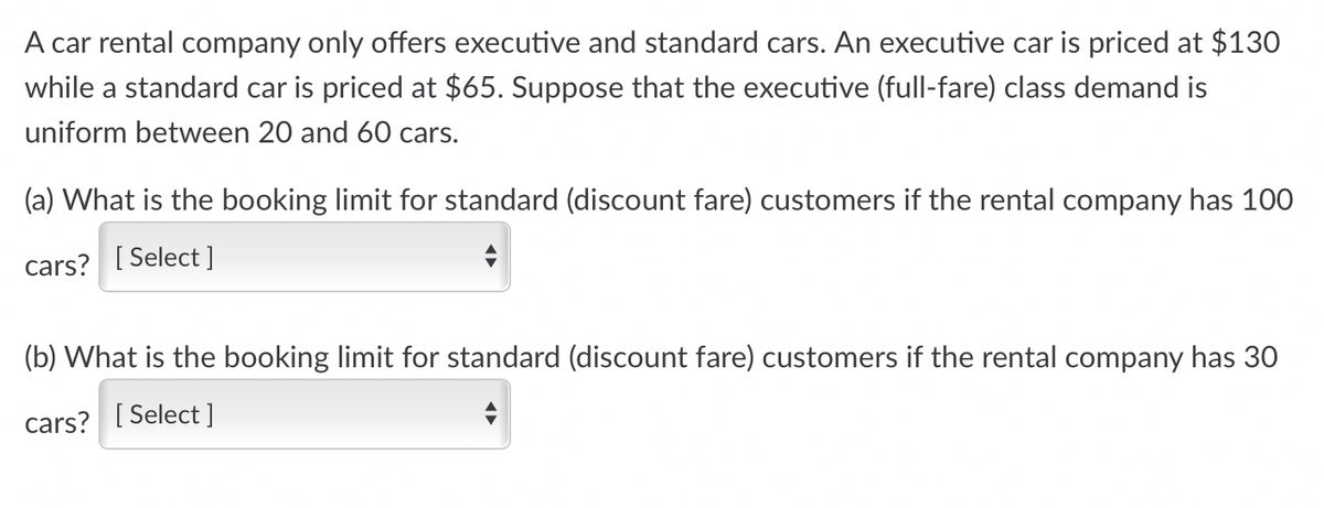 A car rental company only offers executive and standard cars. An executive car is priced at $130
while a standard car is priced at $65. Suppose that the executive (full-fare) class demand is
uniform between 20 and 60 cars.
(a) What is the booking limit for standard (discount fare) customers if the rental company has 100
cars? [Select]
(b) What is the booking limit for standard (discount fare) customers if the rental company has 30
cars? [Select]
