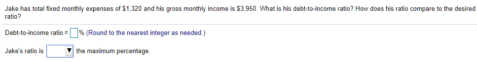 Jake has total fixed monthly expenses of $1,320 and his gross monthly income is $3,950. What is his debt-to-income ratio? How does his ratio compare to the desired
ratio?
Debt-to-income ratio = % (Round to the nearest integer as needed.)
Jake's ratio is
V the maximum percentage.
