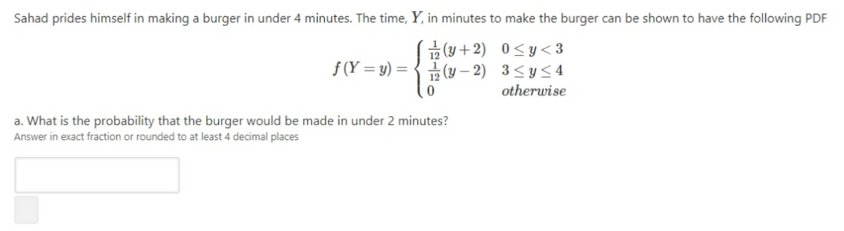 Sahad prides himself in making a burger in under 4 minutes. The time, Y, in minutes to make the burger can be shown to have the following PDF
(y +2) 0<y<3
f (Y = y) = { (y – 2) 3<y<4
otherwise
a. What is the probability that the burger would be made in under 2 minutes?
Answer in exact fraction or rounded to at least 4 decimal places
