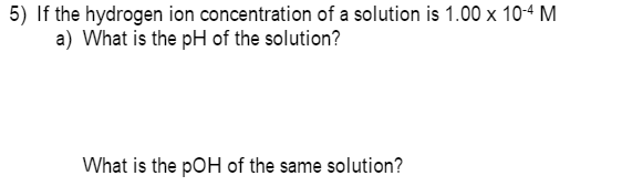 5) If the hydrogen ion concentration of a solution is 1.00 x 104 M
a) What is the pH of the solution?
What is the pOH of the same solution?
