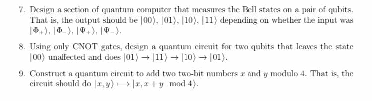 7. Design a section of quantum computer that measures the Bell states on a pair of qubits.
That is, the output should be |00), |01), |10), |11) depending on whether the input was
|44), |P-), |V+), |V -).
8. Using only CNOT gates, design a quantum circuit for two qubits that leaves the state
|00) unaffected and does |01) → |11) → |10) → |01).
9. Construct a quantum circuit to add two two-bit numbers r and y modulo 4. That is, the
circuit should do |x, y) → |x, x + y mod 4).
