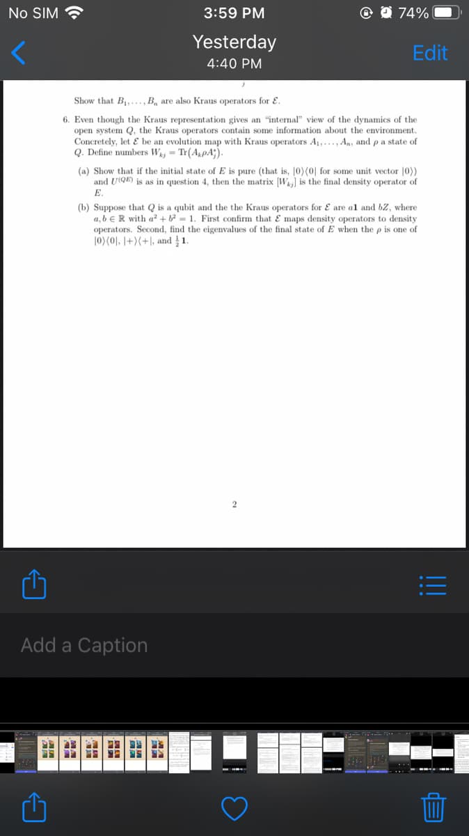 No SIM
3:59 PM
O 0 74%
Yesterday
Edit
4:40 PM
Show that B,..., B, are also Kraus operators for E.
6. Even though the Kraus representation gives an "internal" view of the dynamics of the
open system Q, the Kraus operators contain some information about the environment.
Concretely, let E be an evolution map with Kraus operators A1,..., A,, and p a state of
Q. Define numbers Wa = Tr(ApA;).
(a) Show that if the initial state of E is pure (that is, 10)(0| for some unit vector |0))
and UQE) is as in question 4, then the matrix [Wj is the final density operator of
Е.
(b) Suppose that Q is a qubit and the the Kraus operators for E are al and bz, where
a, b eR with a² + b² = 1. First confirm that E maps density operators to density
operators. Second, find the eigenvalues of the final state of E when the p is one of
|0)(0), |+)(+|, and 1
2
Add a Caption
