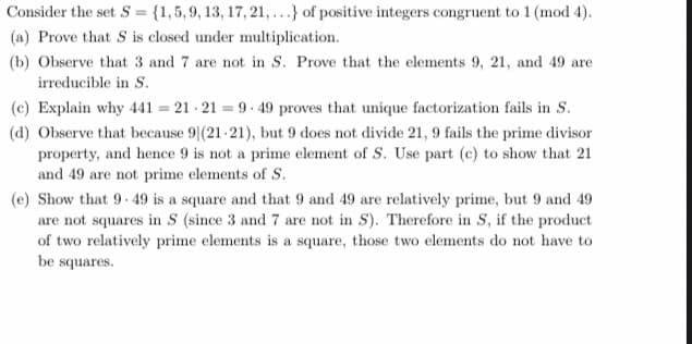 Consider the set S = {1,5, 9, 13, 17, 21,...} of positive integers congruent to 1 (mod 4).
(a) Prove that S is closed under multiplication.
(b) Observe that 3 and 7 are not in S. Prove that the elements 9, 21, and 49 are
irreducible in S.
(c) Explain why 441 = 21 - 21 = 9. 49 proves that unique factorization fails in S.
(d) Observe that because 9|(21-21), but 9 does not divide 21, 9 fails the prime divisor
property, and hence 9 is not a prime element of S. Use part (c) to show that 21
and 49 are not prime elements of S.
(e) Show that 9-49 is a square and that 9 and 49 are relatively prime, but 9 and 49
are not squares in S (since 3 and 7 are not in S). Therefore in S, if the product
of two relatively prime elements is a square, those two elements do not have to
be squares.
