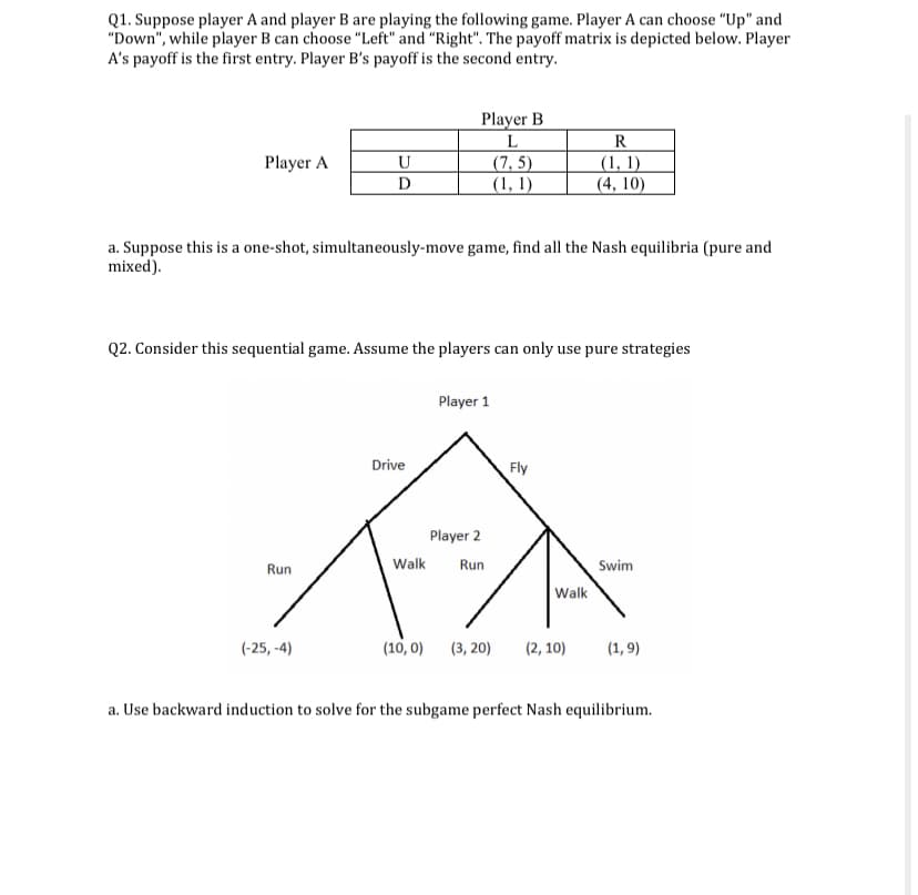 Q1. Suppose player A and player B are playing the following game. Player A can choose "Up" and
"Down", while player B can choose "Left" and "Right". The payoff matrix is depicted below. Player
A's payoff is the first entry. Player B's payoff is the second entry.
Player A
U
D
Player B
L
(7,5)
(1, 1)
a. Suppose this is a one-shot, simultaneously-move game, find all the Nash equilibria (pure and
mixed).
Run
Q2. Consider this sequential game. Assume the players can only use pure strategies
(-25,-4)
R
(1, 1)
(4, 10)
Player 1
Drive
Fly
FA
Player 2
Walk Run
(10,0)
(3, 20)
Walk
Swim
(2,10) (1,9)
a. Use backward induction to solve for the subgame perfect Nash equilibrium.