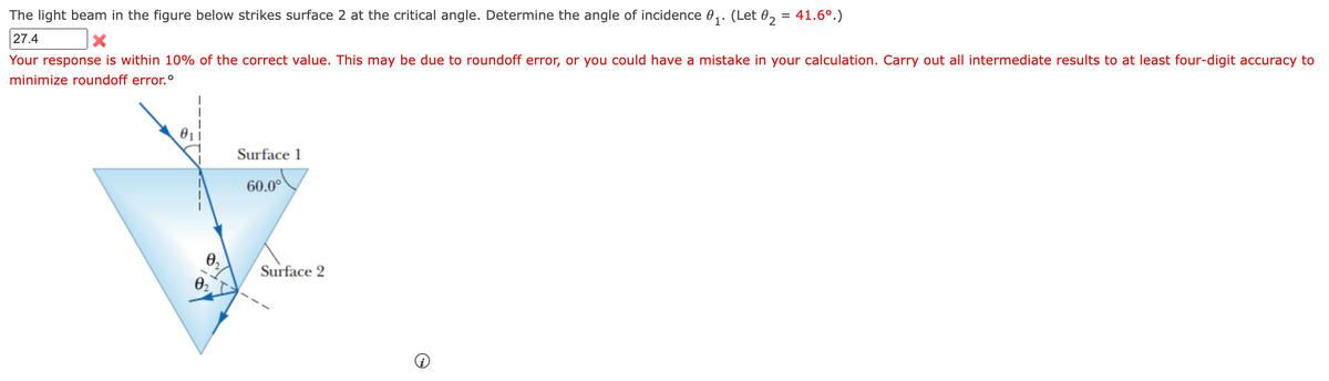 The light beam in the figure below strikes surface 2 at the critical angle. Determine the angle of incidence 0,. (Let 0, = 41.6°.)
27.4
Your response is within 10% of the correct value. This may be due to roundoff error, or you could have a mistake in your calculation. Carry out all intermediate results to at least four-digit accuracy to
minimize roundoff error.°
Surface 1
60.0°
0,
Surface 2
02
