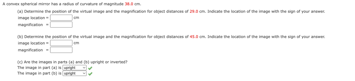 A convex spherical mirror has a radius of curvature of magnitude 38.0 cm.
(a) Determine the position of the virtual image and the magnification for object distances of 29.0 cm. Indicate the location of the image with the sign of your answer.
image location =
cm
magnification =
(b) Determine the position of the virtual image and the magnification for object distances of 45.0 cm. Indicate the location of the image with the sign of your answer.
image location
cm
magnification
(c) Are the images in parts (a) and (b) upright or inverted?
The image in part (a) is upright
The image in part (b) is upright
