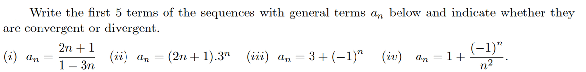 Write the first 5 terms of the sequences with general terms an below and indicate whether they
are convergent or divergent.
(-1)"
= 1+
n2
2n +1
(i) an
(ii) an
(2n + 1).3" (iii) an = 3+ (-1)" (iv) an
%3D
1— Зп
