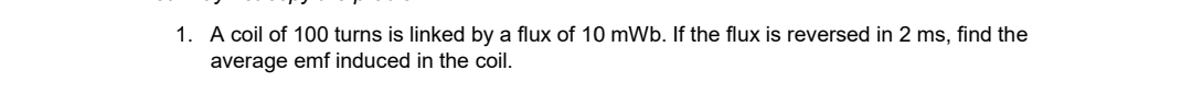 1. A coil of 100 turns is linked by a flux of 10 mWb. If the flux is reversed in 2 ms, find the
average emf induced in the coil.
