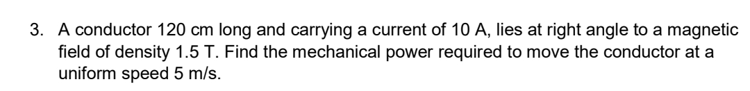 3. A conductor 120 cm long and carrying a current of 10 A, lies at right angle to a magnetic
field of density 1.5 T. Find the mechanical power required to move the conductor at a
uniform speed 5 m/s.
