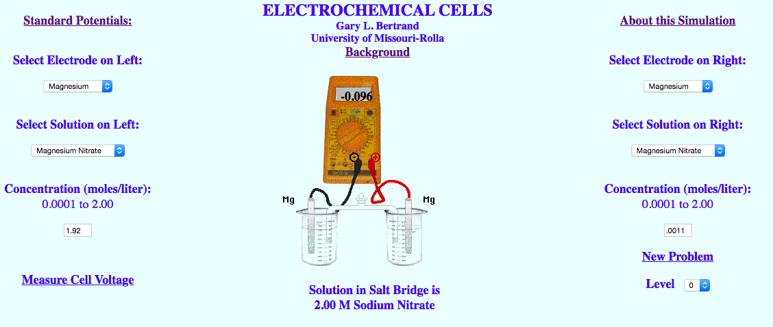 ELECTROCHEMICAL CELLS
Standard Potentials:
About this Simulation
Gary L. Bertrand
University of Missouri-Rolla
Background
Select Electrode on Left:
Select Electrode on Right:
Magnesium
Magnesium
-0.096
Select Solution on Left:
Select Solution on Right:
Magnoaium Nitrate
Magnosium Nkrate
Concentration (moles/liter):
0.0001 to 2.00
Concentration (moles/liter):
Mg
Mg
0.0001 to 2.00
1.92
.0011
New Problem
Measure Cell Voltage
Level
Solution in Salt Bridge is
2.00 M Sodium Nitrate
