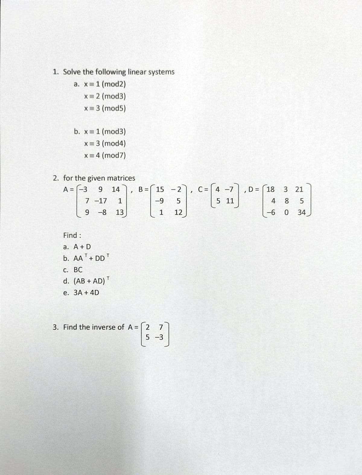 1. Solve the following linear systems
a. x = 1 (mod2)
x = 2 (mod3)
x = 3 (mod5)
b. x = 1 (mod3)
x = 3 (mod4)
x = 4 (mod7)
2. for the given matrices
A = -3
9 14
1
-8 13
7
9
-17
Find :
a. A + D
b. AA + DD
T
C. BC
d. (AB + AD) T
e. 3A + 4D
"
B =
15 -2, C = 4 -7
-9
5 11
1
3. Find the inverse of A = 2 7
(3)
5 -3
5
12
, D=18
4
-6
380
21
5
34