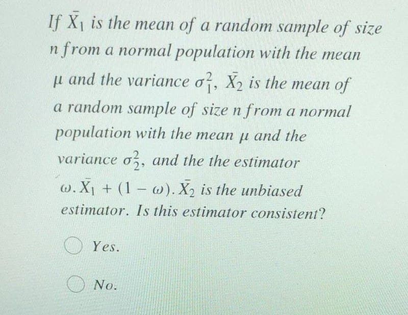 If X1 is the mean of a random sample of size
n from a normal population with the mean
u and the variance o, X2 is the mean of
a random sample of size n from a normal
population with the mean µ and the
теаn
variance o,, and the the estimator
w. X1 + (1 w). X2 is the unbiased
estimator. Is this estimator consistent?
O Yes.
O No.
