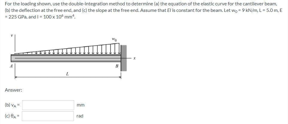 For
the loading shown, use the double-integration method to determine (a) the equation of the elastic curve for the cantilever beam,
(b) the deflection at the free end, and (c) the slope at the free end. Assume that El is constant for the beam. Let wo = 9 kN/m, L = 5.0 m, E
= 225 GPa, and I1 = 100 x 106 mm4.
Wo
A
L
Answer:
(b) VA =
(c) A =
mm
rad
B
X