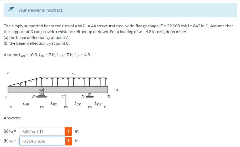 Your answer is incorrect.
The simply supported beam consists of a W21 x 44 structural steel wide-flange shape [E = 29,000 ksi; I = 843 in.4). Assume that
the support at D can provide resistance either up or down. For a loading of w = 4.8 kips/ft, determine:
(a) the beam deflection Va at point A.
(b) the beam deflection vc at point C.
Assume LAB = 10 ft, LBc = 7 ft, LcD =7 ft, LDE = 4 ft.
В
C
D
|E
LAB
LBC
LCD
LDE
Answers:
(a) vA =
7.504 or 7.16
in.
(b) vc =
-0.814 or 6.56
in.
