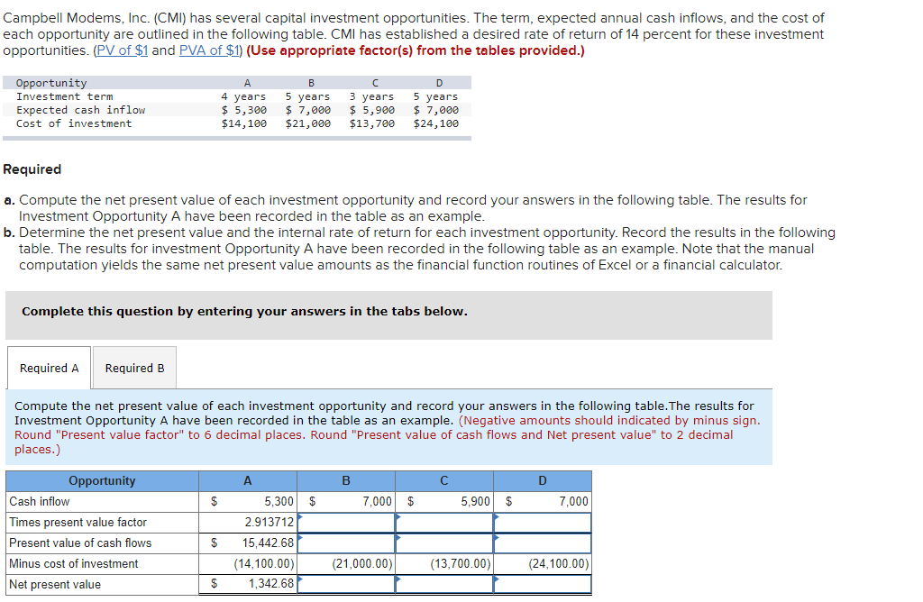 Campbell Modems, Inc. (CMI) has several capital investment opportunities. The term, expected annual cash inflows, and the cost of
each opportunity are outlined in the following table. CMI has established a desired rate of return of 14 percent for these investment
opportunities. (PV of $1 and PVA of $1) (Use appropriate factor(s) from the tables provided.)
Opportunity
Investment term
D
5 years
$ 7,000
$21,000
3 уears
$ 5,900
$13,700
5 years
$ 7,000
$24,100
4 years
Expected cash inflow
Cost of investment
$ 5,300
$14,100
Required
a. Compute the net present value of each investment opportunity and record your answers in the following table. The results for
Investment Opportunity A have been recorded in the table as an example.
b. Determine the net present value and the internal rate of return for each investment opportunity. Record the results in the following
table. The results for investment Opportunity A have been recorded in the following table as an example. Note that the manual
computation yields the same net present value amounts as the financial function routines of Excel or a financial calculator.
Complete this question by entering your answers in the tabs below.
Required A
Required B
Compute the net present value of each investment opportunity and record your answers in the following table.The results for
Investment Opportunity A have been recorded in the table as an example. (Negative amounts should indicated by minus sign.
Round "Present value factor" to 6 decimal places. Round "Present value of cash flows and Net present value" to 2 decimal
places.)
Opportunity
A.
В
D
Cash inflow
$
5,300
$
7,000
$
5,900 $
7,000
Times present value factor
2.913712
Present value of cash flows
$
15,442.68
Minus cost of investment
(14,100.00)
(21,000.00)
(13,700.00)
(24,100.00)
Net present value
1,342.68
