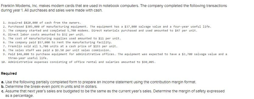 Franklin Modems, Inc. makes modem cards that are used In notebook computers. The company completed the following transactions
during year 1. All purchases and sales were made with cash.
1. Acquired $820,000 of cash from the owners.
2. Purchased $305,900 of manufacturing equipment. The equipment has a $37,000 salvage value and a four-year useful life.
3. The company started and completed 5,700 modems. Direct materials purchased and used amounted to $47 per unit.
4. Direct labor costs amounted to $32 per unit.
5. The cost of manufacturing supplies used amounted to $11 per unit.
6. The company paid $57,800 to rent the manufacturing facility.
7. Franklin sold all 5,70e units at a cash price of $155 per unit.
8. The sales staff was paid a $9.50 per unit sales commission.
9. Paid $46,eee to purchase equipment for administrative offices. The equipment was expected to have a $3,700 salvage value and a
three-year useful life.
10. Administrative expenses consisting of office rental and salaries amounted to $90, 005.
Requlred
a. Use the following partlally completed form to prepare an Income statement using the contribution margin format.
b. Determine the break-even polnt in units and In dollars.
c. Assume that next year's sales are budgeted to be the same as the current year's sales. Determine the margin of safety expressed
as a percentage.
