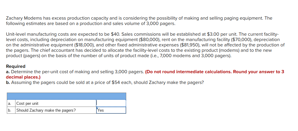 Zachary Modems has excess production capacity and is considering the possibility of making and selling paging equipment. The
following estimates are based on a production and sales volume of 3,000 pagers.
Unit-level manufacturing costs are expected to be $40. Sales commissions will be established at $3.00 per unit. The current facility-
level costs, including depreciation on manufacturing equipment ($80,000), rent on the manufacturing facility ($70,000), depreciation
on the administrative equipment ($18,000), and other fixed administrative expenses ($81,950), will not be affected by the production of
the pagers. The chief accountant has decided to allocate the facility-level costs to the existing product (modems) and to the new
product (pagers) on the basis of the number of units of product made (i.e., 7,000 modems and 3,000 pagers).
Required
a. Determine the per-unit cost of making and selling 3,000 pagers. (Do not round intermediate calculations. Round your answer to 3
decimal places.)
b. Assuming the pagers could be sold at a price of $54 each, should Zachary make the pagers?
Cost per unit
a.
b.
Should Zachary make the pagers?
Yes
