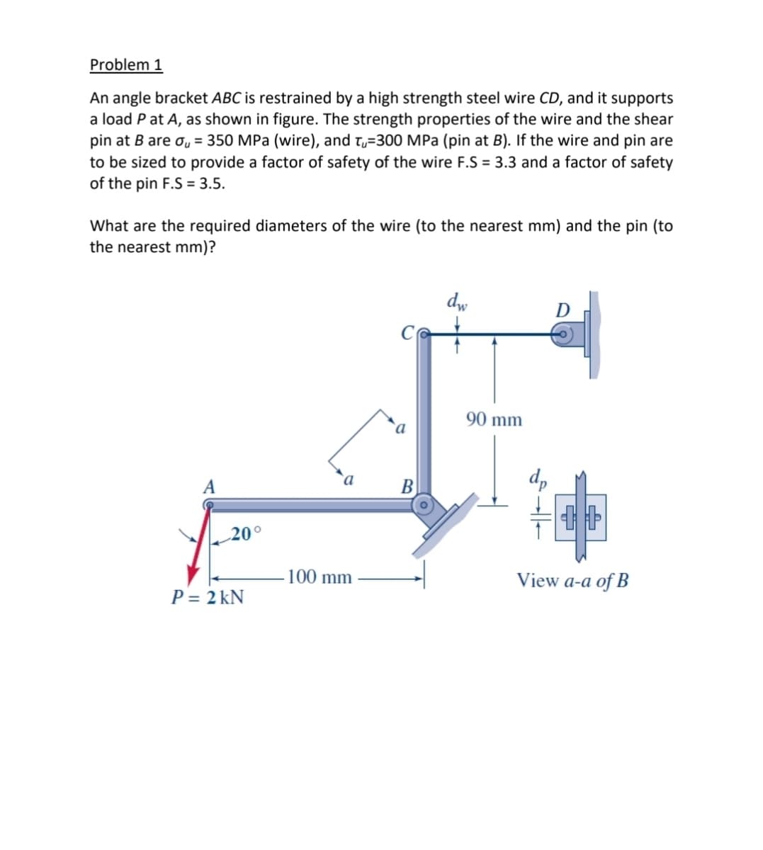 Problem 1
An angle bracket ABC is restrained by a high strength steel wire CD, and it supports
a load P at A, as shown in figure. The strength properties of the wire and the shear
pin at B are o, = 350 MPa (wire), and t,=300 MPa (pin at B). If the wire and pin are
to be sized to provide a factor of safety of the wire F.S = 3.3 and a factor of safety
of the pin F.S = 3.5.
What are the required diameters of the wire (to the nearest mm) and the pin (to
the nearest mm)?
dw
D
90 mm
B
20°
100 mm
View a-a of B
P = 2 kN
