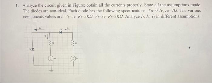 1. Analyze the circuit given in Figure; obtain all the currents properly. State all the assumptions made.
The diodes are non-ideal. Each diode has the following specifications: VD-0.7v, rp-72. The various
components values are: V-5v, R-5KQ, V-3v, R-3KQ. Analyze 11, 12, 13 in different assumptions.
m o
12