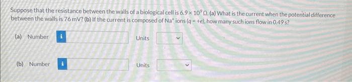 Suppose that the resistance between the walls of a biological cell is 6.9 x 10° 0. (a) What is the current when the potential difference
between the walls is 76 mV? (b) If the current is composed of Na* ions (q=+e), how many such ions flow in 0.49 s?
(a) Number i
(b) Number
Units
Units