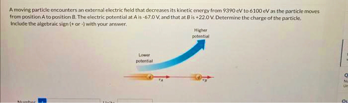 A moving particle encounters an external electric field that decreases its kinetic energy from 9390 eV to 6100 eV as the particle moves
from position A to position B. The electric potential at A is -67.0 V, and that at B is +22.0 V. Determine the charge of the particle.
Include the algebraic sign (+ or -) with your answer.
Mumber
Lower
potential
Higher
potential
Q
NL
O