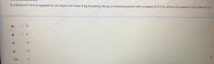 If a force of 7.8 N is applied to an object of mass 4 kg traveling along a horizontal plane with a speed of 5 m/s, what is its speed in m/s after 10 m?
A
B
C
D
TO
12
6
14
10
8