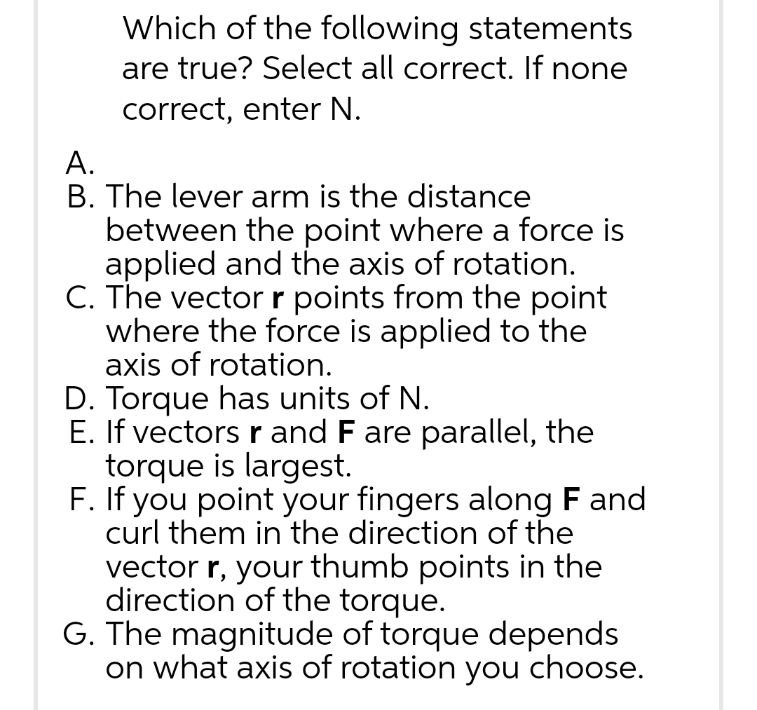 Which of the following statements
are true? Select all correct. If none
correct, enter N.
A.
B. The lever arm is the distance
between the point where a force is
applied and the axis of rotation.
C. The vector r points from the point
where the force is applied to the
axis of rotation.
D. Torque has units of N.
E. If vectors r and F are parallel, the
torque is largest.
F. If you point your fingers along F and
curl them in the direction of the
vector r, your thumb points in the
direction of the torque.
G. The magnitude of torque depends
on what axis of rotation you choose.