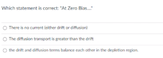 Which statement is correct: "At Zero Bias...."
There is no current (either drift or diffusion)
The diffusion transport is greater than the drift
the drift and diffusion terms balance each other in the depletion region.