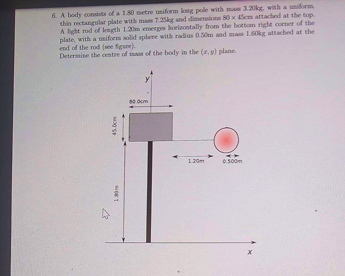 6. A body consists of a 1.80 metre uniform long pole with mass 3.20kg, with a uniform,
thin rectangular plate with mass 7.25kg and dimensions 80 x 45cm attached at the top.
A light rod of length 1.20m emerges horizontally from the bottom right corner of the
plate, with a uniform solid sphere with radius 0.50m and mass 1.60kg attached at the
end of the rod (see figure).
Determine the centre of mass of the body in the (x, y) plane.
ہے
45.0cm
1.80m
80.0cm
1.20m
0.500m
X