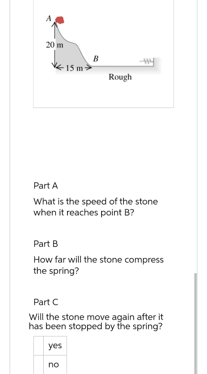 A
20 m
15 m
B
yes
Rough
Part A
What is the speed of the stone
when it reaches point B?
no
my
Part B
How far will the stone compress
the spring?
Part C
Will the stone move again after it
has been stopped by the spring?