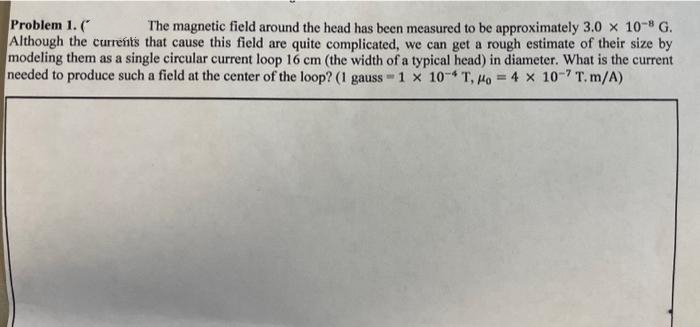 Problem 1. (
The magnetic field around the head has been measured to be approximately 3.0 x 10-8 G.
Although the currents that cause this field are quite complicated, we can get a rough estimate of their size by
modeling them as a single circular current loop 16 cm (the width of a typical head) in diameter. What is the current
needed to produce such a field at the center of the loop? (1 gauss 1 x 10-4 T, o = 4 x 10-7 T.m/A)