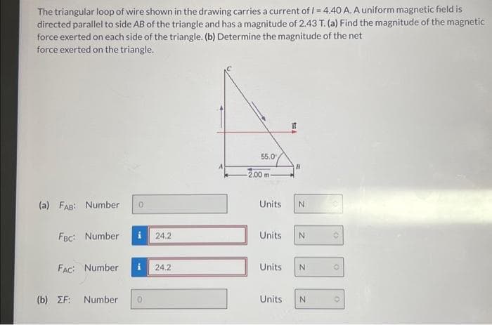 The triangular loop of wire shown in the drawing carries a current of /= 4.40 A. A uniform magnetic field is
directed parallel to side AB of the triangle and has a magnitude of 2.43 T. (a) Find the magnitude of the magnetic
force exerted on each side of the triangle. (b) Determine the magnitude of the net
force exerted on the triangle.
(a) FAB: Number 0
FBC: Number i 24.2
FAC: Number i 24.2
(b) ZF: Number 0
55.0
-2.00 m-
Units
Units
It
B
N
N
Units N
Units N
(
(
(