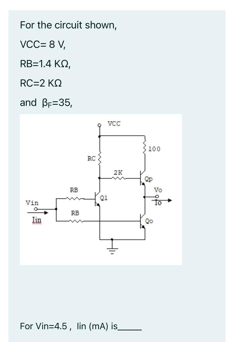 For the circuit shown,
VCC= 8 V,
RB=1.4 KQ,
RC=2 KQ
and BF=35,
VCC
100
RC
2K
Qp
RB
Vo
Q1
Vin
RB
Iin
Qo
For Vin=4.5, lin (mA) is_
